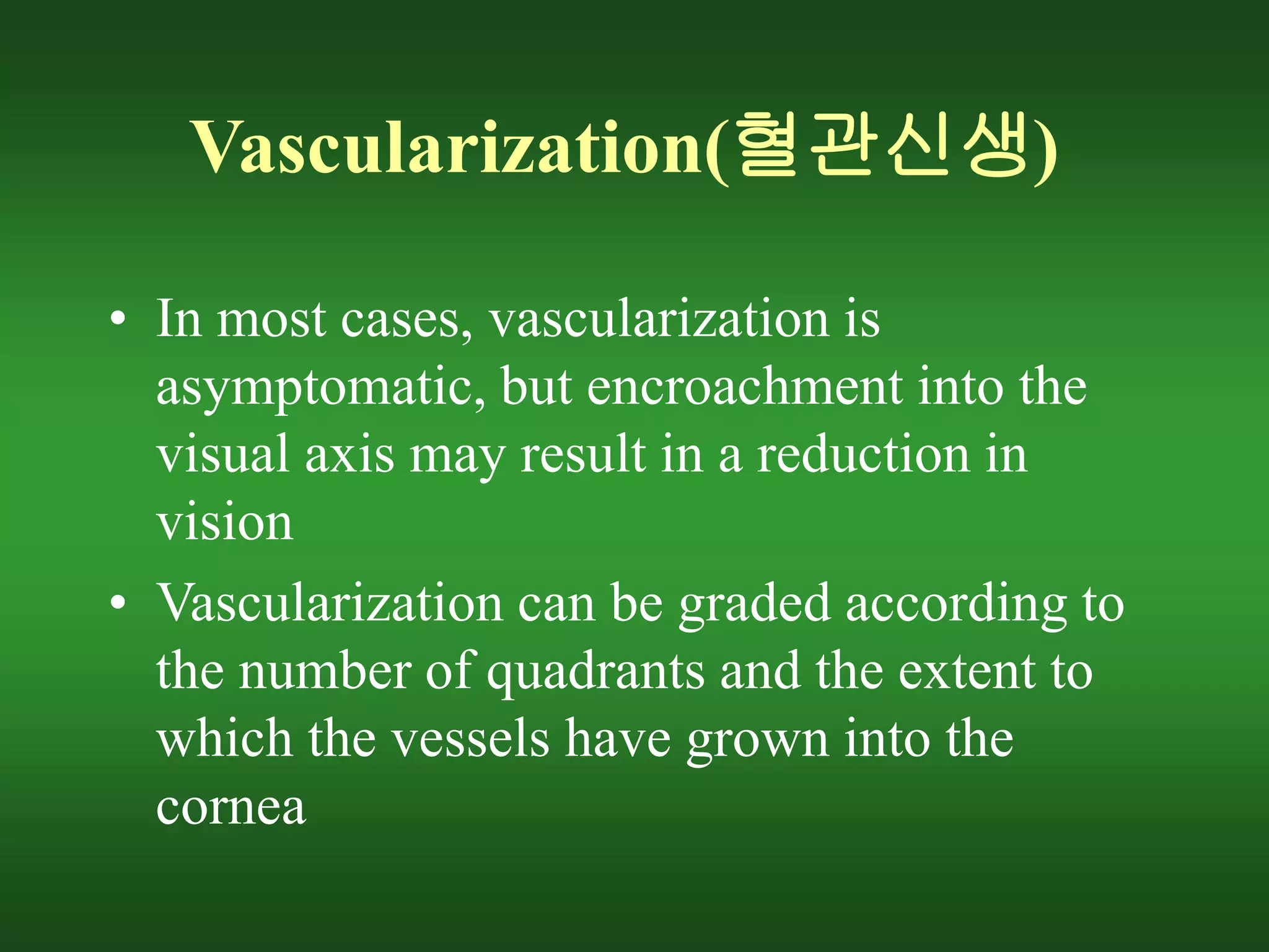 Vascularization(혈관신생)
• In most cases, vascularization is
asymptomatic, but encroachment into the
visual axis may result in a reduction in
vision
• Vascularization can be graded according to
the number of quadrants and the extent to
which the vessels have grown into the
cornea
 