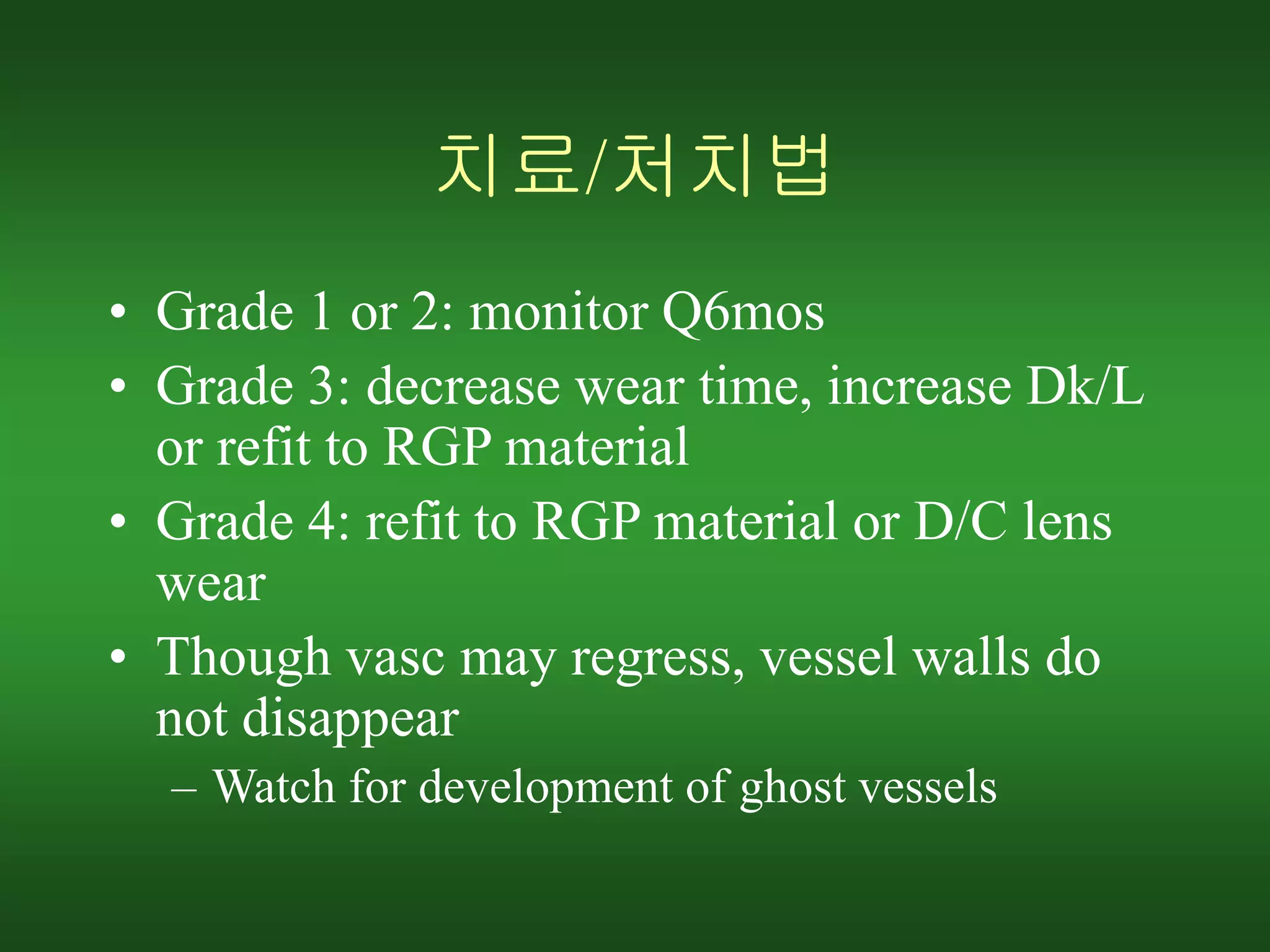 치료/처치법
• Grade 1 or 2: monitor Q6mos
• Grade 3: decrease wear time, increase Dk/L
or refit to RGP material
• Grade 4: refit to RGP material or D/C lens
wear
• Though vasc may regress, vessel walls do
not disappear
– Watch for development of ghost vessels
 