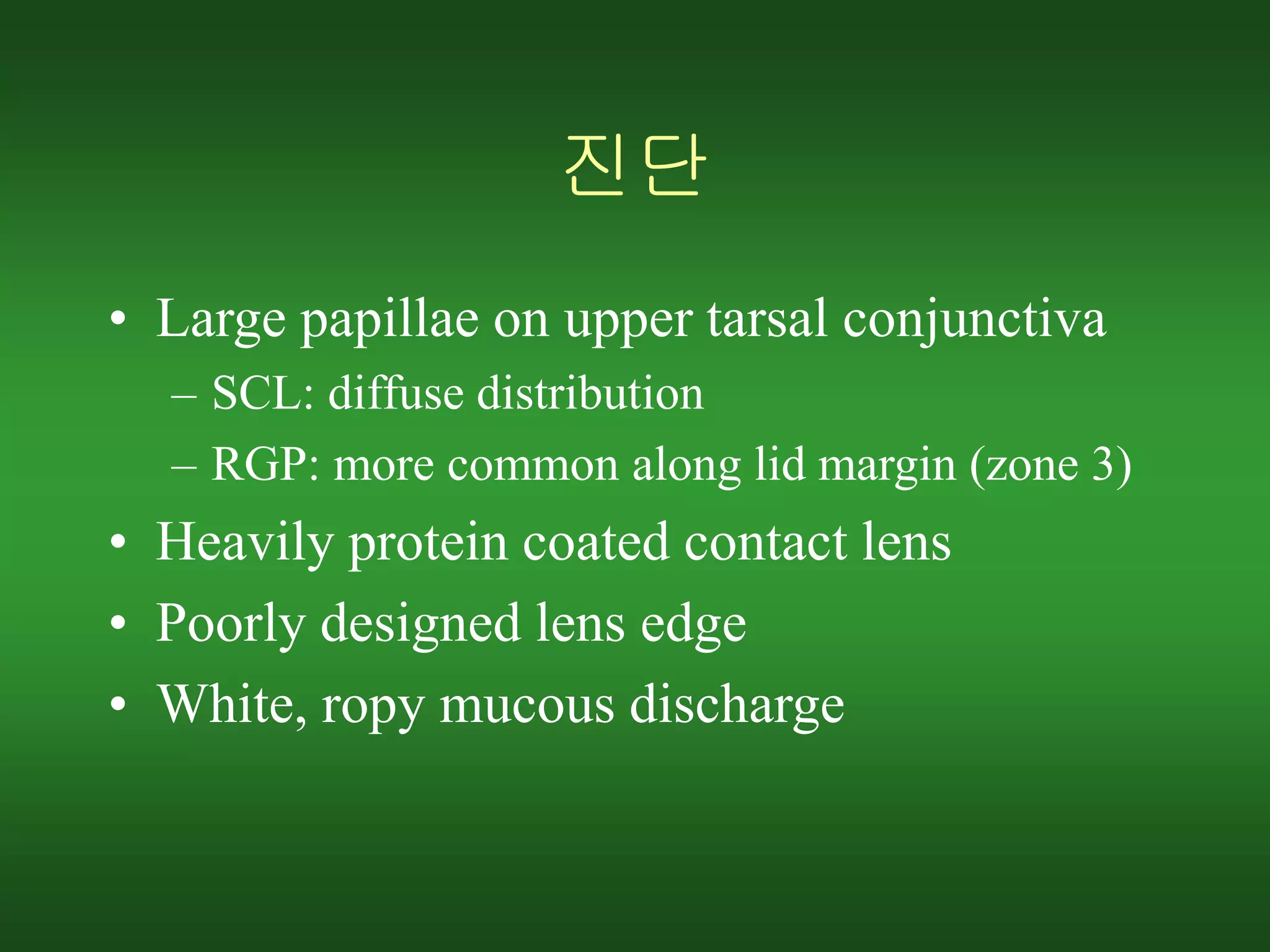 진단
• Large papillae on upper tarsal conjunctiva
– SCL: diffuse distribution
– RGP: more common along lid margin (zone 3)
• Heavily protein coated contact lens
• Poorly designed lens edge
• White, ropy mucous discharge
 