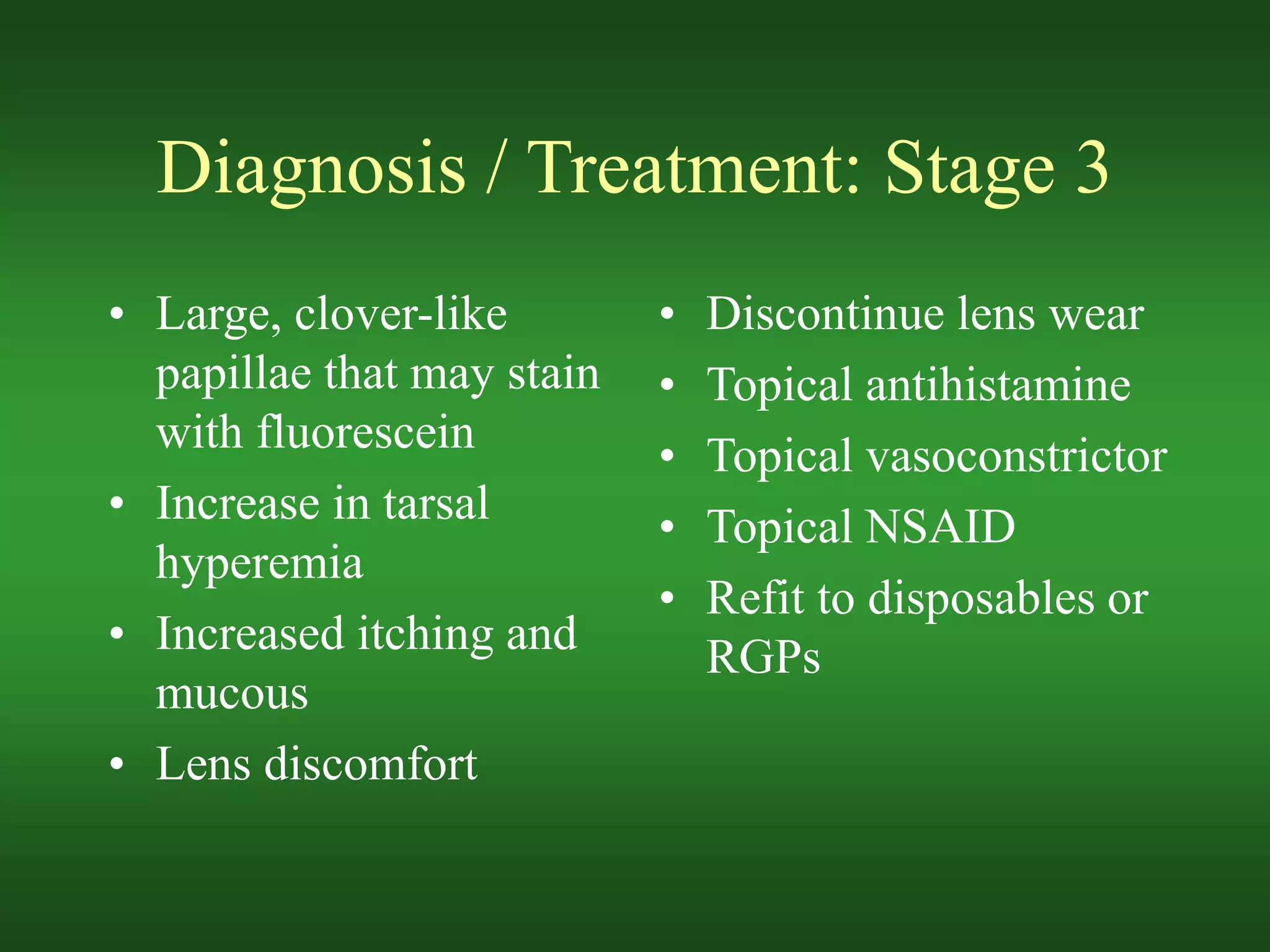 Diagnosis / Treatment: Stage 3
• Large, clover-like
papillae that may stain
with fluorescein
• Increase in tarsal
hyperemia
• Increased itching and
mucous
• Lens discomfort
• Discontinue lens wear
• Topical antihistamine
• Topical vasoconstrictor
• Topical NSAID
• Refit to disposables or
RGPs
 