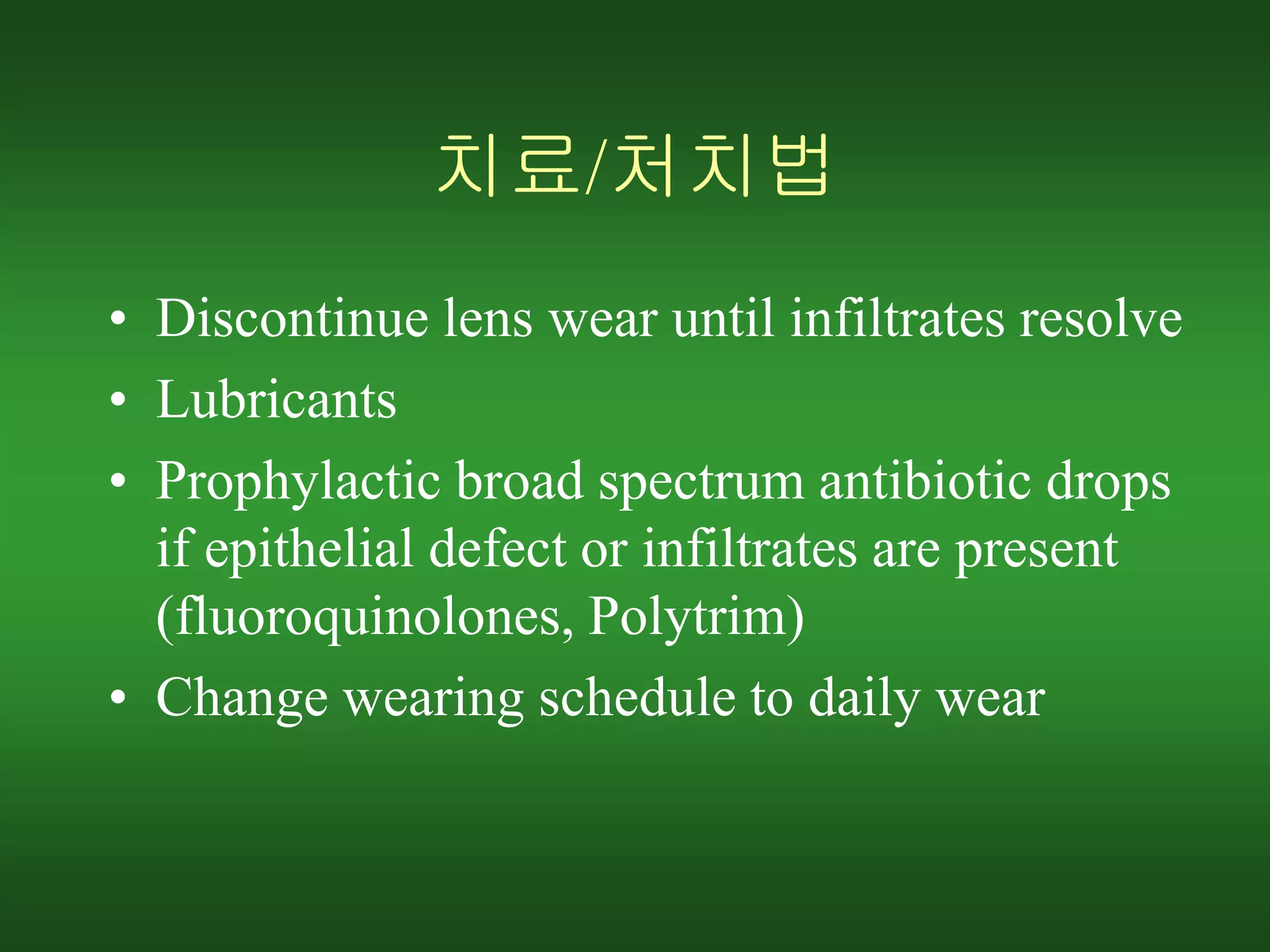 치료/처치법
• Discontinue lens wear until infiltrates resolve
• Lubricants
• Prophylactic broad spectrum antibiotic drops
if epithelial defect or infiltrates are present
(fluoroquinolones, Polytrim)
• Change wearing schedule to daily wear
 