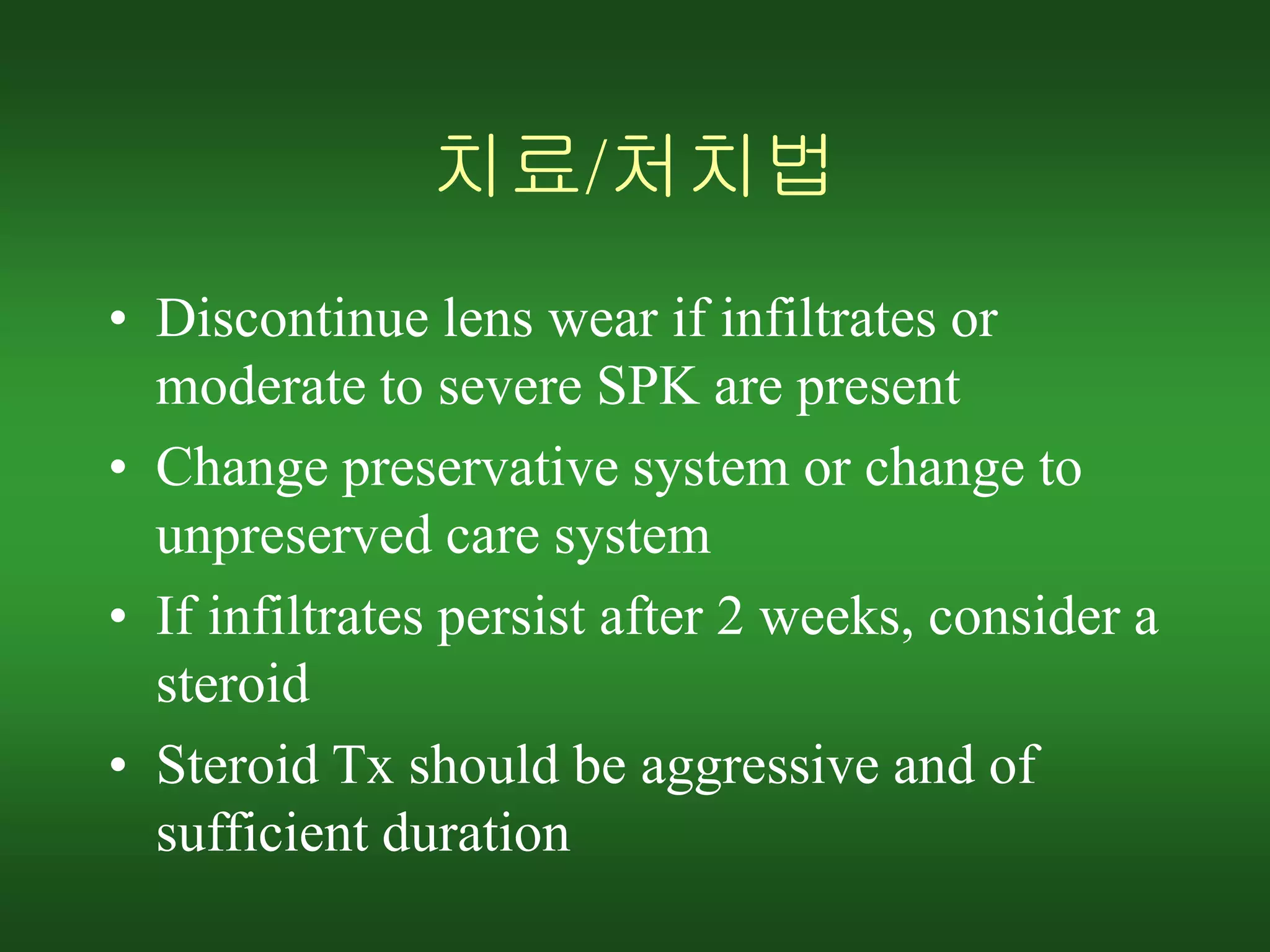치료/처치법
• Discontinue lens wear if infiltrates or
moderate to severe SPK are present
• Change preservative system or change to
unpreserved care system
• If infiltrates persist after 2 weeks, consider a
steroid
• Steroid Tx should be aggressive and of
sufficient duration
 