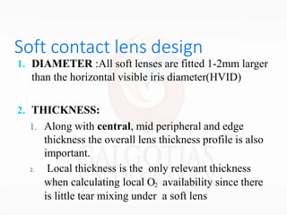 Soft contact lens design
1. DIAMETER :All soft lenses are fitted 1-2mm larger
than the horizontal visible iris diameter(HVID)
2. THICKNESS:
1. Along with central, mid peripheral and edge
thickness the overall lens thickness profile is also
important.
2. Local thickness is the only relevant thickness
when calculating local O2 availability since there
is little tear mixing under a soft lens
 
