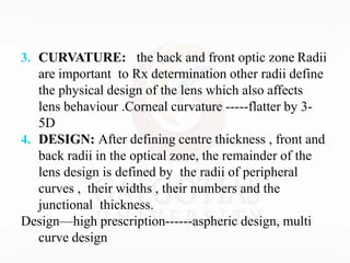 3. CURVATURE: the back and front optic zone Radii
are important to Rx determination other radii define
the physical design of the lens which also affects
lens behaviour .Corneal curvature -----flatter by 3-
5D
4. DESIGN: After defining centre thickness , front and
back radii in the optical zone, the remainder of the
lens design is defined by the radii of peripheral
curves , their widths , their numbers and the
junctional thickness.
Design—high prescription------aspheric design, multi
curve design
 