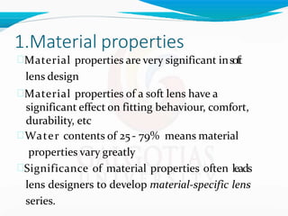 1.Material properties
Material properties are very significant insoft
lens design
Material properties of a soft lens have a
significant effect on fitting behaviour, comfort,
durability, etc
Water contents of 25- 79% means material
properties vary greatly
Significance of material properties often leads
lens designers to develop material-specific lens
series.
 