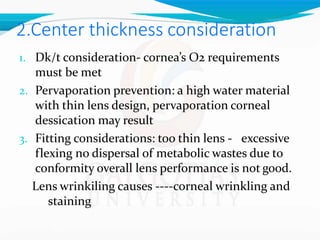 2.Center thickness consideration
1. Dk/t consideration- cornea’s O2 requirements
must be met
2. Pervaporation prevention: a high water material
with thin lens design, pervaporation corneal
dessication may result
3. Fitting considerations: too thin lens - excessive
flexing no dispersal of metabolic wastes due to
conformity overall lens performance is not good.
Lens wrinkiling causes ----corneal wrinkling and
staining
 