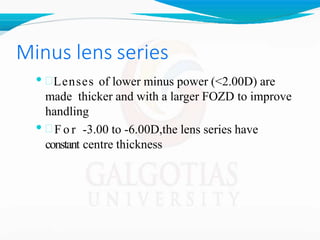 Minus lens series
• Lenses of lower minus power (<2.00D) are
made thicker and with a larger FOZD to improve
handling
•  F o r -3.00 to -6.00D,the lens series have
constant centre thickness
 