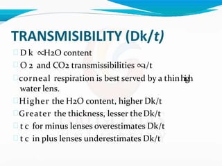TRANSMISIBILITY (Dk/t)
 D k ∝H2O content
 O 2 and CO2 transmissibilities ∝1/t
corneal respiration is best served by a thinhigh
water lens.
Higher the H2O content, higher Dk/t
Greater the thickness, lesser theDk/t
 t c for minus lenses overestimates Dk/t
 t c in plus lenses underestimates Dk/t
 