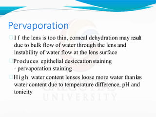 Pervaporation
 I f the lens is too thin, corneal dehydration may result
due to bulk flow of water through the lens and
instability of water flow at the lens surface
Produces epithelial desiccation staining
- pervaporation staining
High water content lenses loose more water thanless
water content due to temperature difference, pH and
tonicity
 