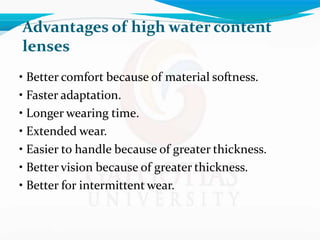 Advantages of high water content
lenses
• Better comfort because of material softness.
• Faster adaptation.
• Longer wearing time.
• Extended wear.
• Easier to handle because of greater thickness.
• Better vision because of greater thickness.
• Better for intermittent wear.
 