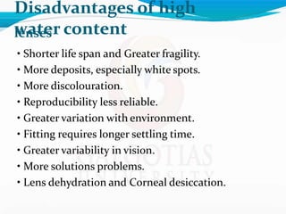 Disadvantages of high
water content
lenses
• Shorter life span and Greater fragility.
• More deposits, especially white spots.
• More discolouration.
• Reproducibility less reliable.
• Greater variation with environment.
• Fitting requires longer settling time.
• Greater variability in vision.
• More solutions problems.
• Lens dehydration and Corneal desiccation.
 