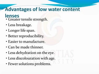 Advantages of low water content
lenses
• Greater tensile strength.
• Less breakage.
• Longer life span.
• Better reproducibility.
• Easier to manufacture.
• Can be made thinner.
• Less dehydration on the eye.
• Less discolouration with age.
• Fewer solutions problems.
 