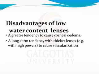 Disadvantages of low
water content lenses
• A greater tendency to cause corneal oedema.
• A long-term tendency with thicker lenses (e.g.
with high powers) to cause vascularization
 