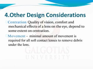4.Other Design Considerations
Centration Quality of vision, comfort and
mechanical effects of a lens on the eye, depend to
some extent on centration.
Movement - minimal amount of movement is
required for all soft contact lenses to remove debris
under the lens.
 