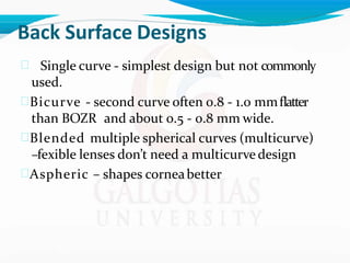 Back Surface Designs
 Single curve - simplest design but not commonly
used.
Bicurve - second curve often 0.8 - 1.0 mmflatter
than BOZR and about 0.5 - 0.8 mm wide.
Blended multiple spherical curves (multicurve)
–fexible lenses don’t need a multicurve design
Aspheric – shapes corneabetter
 