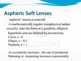 Aspheric Soft Lenses
 ‘aspheric’ means a conicoid
 A mathematically regular nonspherical surface
usually take the form of a parabola, ellipseo
r
hyperbola and are defined by eccentricity.
Circle, e =0
Ellipse, e = 0.5
Parabola, e = 1
As eccentricity increases , the rate of peripheral
flattening or steepening increases exponentially
 
