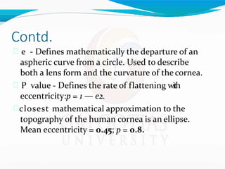 Contd.
 e - Defines mathematically the departure of an
aspheric curve from a circle. Used to describe
both a lens form and the curvature of the cornea.
 P value - Defines the rate of flattening with
eccentricity:p = 1 — e2.
closest mathematical approximation to the
topography of the human cornea is an ellipse.
Mean eccentricity = 0.45; p = 0.8.
 