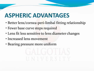 ASPHERIC ADVANTAGES
• Better lens/cornea-peri-limbal fitting relationship
• Fewer base curve steps required
• Lens fit less sensitive to lens diameter changes
• Increased lens movement
• Bearing pressure more uniform
 