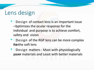 Lens design
• Design of contact lens is an important issue
–i
t
optimizes the ocular response for the
individual and purpose is to achieve comfort,
safety and vision
• Design of the RGP lens can be more complex
thanthe soft lens
• Design matters - Most with physiologically
poorermaterials and Least with better materials
 