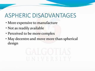 ASPHERIC DISADVANTAGES
• More expensive to manufacture
• Not as readily available
• Perceived to be more complex
• May decentre and move more than spherical
design
 