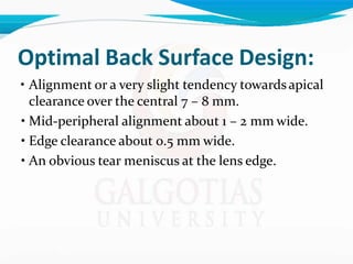 Optimal Back Surface Design:
• Alignment or a very slight tendency towardsapical
clearance over the central 7 – 8 mm.
• Mid-peripheral alignment about 1 – 2 mm wide.
• Edge clearance about 0.5 mm wide.
• An obvious tear meniscus at the lens edge.
 