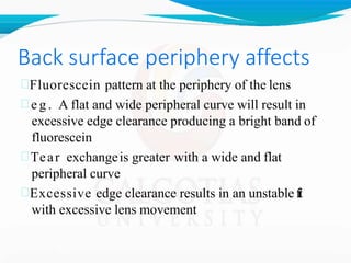 Back surface periphery affects
Fluorescein pattern at the periphery of the lens
 e g . A flat and wide peripheral curve will result in
excessive edge clearance producing a bright band of
fluorescein
Tear exchangeis greater with a wide and flat
peripheral curve
Excessive edge clearance results in an unstablef
i
t
with excessive lens movement
 
