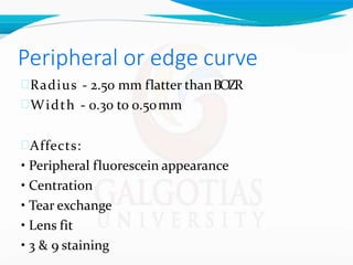 Peripheral or edge curve
Radius - 2.50 mm flatter thanBOZR
Width - 0.30 to 0.50mm
Affects:
• Peripheral fluorescein appearance
• Centration
• Tear exchange
• Lens fit
• 3 & 9 staining
 