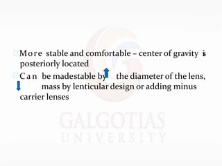 More stable and comfortable – center of gravity i
s
posteriorly located
 C a n be madestable by the diameter of the lens,
mass by lenticular design or adding minus
carrier lenses
 