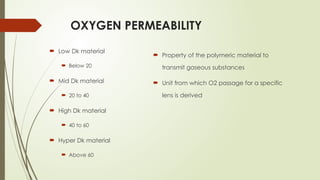 OXYGEN PERMEABILITY
 Low Dk material
 Below 20
 Mid Dk material
 20 to 40
 High Dk material
 40 to 60
 Hyper Dk material
 Above 60
 Property of the polymeric material to
transmit gaseous substances
 Unit from which O2 passage for a specific
lens is derived
 