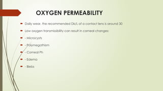 OXYGEN PERMEABILITY
 Daily wear, the recommended Dk/L of a contact lens is around 30
 Low oxygen transmissibility can result in corneal changes:
 - Microcysts
 - Polymegathism
 - Corneal Ph
 - Edema
 - Blebs
 