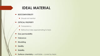 IDEAL MATERIAL
 BIOCOMPATIBILITY
 Should not harmful
 OPTICAL PROPERTY
 Transparency
 Refractive index approximating to tears
 Gas permeability
 Tolerance
 Moulding
 Sterility
 Stability
 Surface chemistry – wettable – cover by tears
 