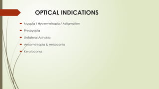 OPTICAL INDICATIONS
 Myopia / Hypermetropia / Astigmatism
 Presbyopia
 Unilateral Aphakia
 Anisometropia & Anisoconia
 Keratoconus
 