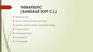 THERAPEUTIC
[ BANDAGE SOFT C.L.]
 Decreases pain
 Prevent mechanical trauma by touch
 Increases proper hydration and proper healing
 Corneal edema
 Corneal perforation
 Corneal burns
 Corneal grafts
 