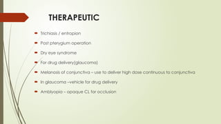 THERAPEUTIC
 Trichiasis / entropion
 Post pterygium operation
 Dry eye syndrome
 For drug delivery(glaucoma)
 Melanosis of conjunctiva – use to deliver high dose continuous to conjunctiva
 In glaucoma –vehicle for drug delivery
 Amblyopia – opaque CL for occlusion
 