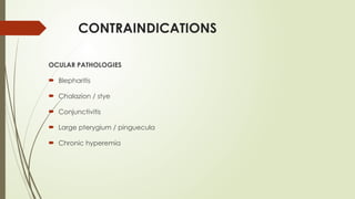 CONTRAINDICATIONS
OCULAR PATHOLOGIES
 Blepharitis
 Chalazion / stye
 Conjunctivitis
 Large pterygium / pinguecula
 Chronic hyperemia
 