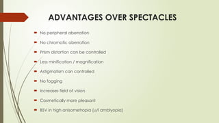 ADVANTAGES OVER SPECTACLES
 No peripheral aberration
 No chromatic aberration
 Prism distortion can be controlled
 Less minification / magnification
 Astigmatism can controlled
 No fogging
 Increases field of vision
 Cosmetically more pleasant
 BSV in high anisometropia (u/l amblyopia)
 