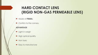 HARD CONTACT LENS
(RIGID NON-GAS PERMEABLE LENS)
 Made of PMMA.
 Confirm to the cornea.
ADVANTAGE
 Light in weigh
 High optical quality
 Non toxic
 Easy to manufacture
 