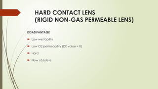 HARD CONTACT LENS
(RIGID NON-GAS PERMEABLE LENS)
DISADVANTAGE
 Low wettability
 Low O2 permeability (DK value = 0)
 Hard
 Now obsolete
 