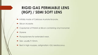 RIGID GAS PERMIABLE LENS
(RGP) / SEMI SOFT LENS
 Initially made of Cellulose Acetate Butyrate.
 Silicon Acrylate
 Copolymer of PMMA & Silicon containing vinyl monomer
 Styrene
 Fluropolymers-for extended wear.
 Size- usually 9-10mm.
 Best in high myopes, astigmatism >2d, keratoconus.
 