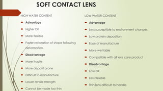 SOFT CONTACT LENS
HIGH WATER CONTENT
 Advantage
 Higher DK
 More flexible
 Faster restoration of shape following
deformation.
 Disadvantage
 More fragile
 More deposit prone
 Difficult to manufacture
 Lower tensile strength
 Cannot be made too thin
LOW WATER CONTENT
 Advantage
 Less susceptible to environment changes
 Low protein deposition
 Ease of manufacture
 More wettable
 Compatible with all lens care product
 Disadvantage
 Low DK
 Less flexible
 Thin lens difficult to handle
 