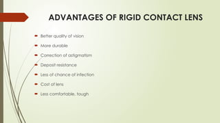 ADVANTAGES OF RIGID CONTACT LENS
 Better quality of vision
 More durable
 Correction of astigmatism
 Deposit resistance
 Less of chance of infection
 Cost of lens
 Less comfortable, tough
 