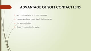 ADVANTAGE OF SOFT CONTACT LENS
 Very comfortable and easy to adapt
 Larger & adhere more tightly to the cornea
 No spectacle blur
 Doesn’t correct astigmatism
 