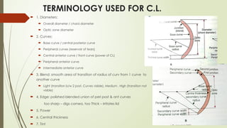 TERMINOLOGY USED FOR C.L.
 1. Diameters:
 Overall diameter / chord diameter
 Optic zone diameter
 2. Curves:
 Base curve / central posterior curve
 Peripheral curves (reservoir of tears)
 Central anterior curve / front curve (power of CL)
 Peripheral anterior curve
 Intermediate anterior curve
 3. Blend: smooth area of transition of radius of curv from 1 curve to
another curve
 Light (transition b/w 2 post. Curves visible), Medium , High (transition not
visible)
 4. Edge: polished blended union of peri post & ant curves
too sharp – digs cornea, too Thick – irritates lid
 5. Power
 6. Central thickness
 7. Tint
 