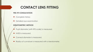 CONTACT LENS FITTING
PRE-FIT CONSULTATION
 Complete history
 Detailed eye examination
KERATOMETRIC METHOD
 Pupil diameter [with IPD scale] is measured.
 HVID is measured.
 Corneal diameter is measured.
 Radius of curvature is measured with a keratometer.
 