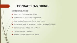 CONTACT LENS FITTING
KERATOMETRIC METHOD
 BASE CURVE, back surface of lens.
 Rest on cornea responsible for good fit.
 Long radius of curvature – flatter base curve.
 TD depends upon lid diameter & corneal diameter OR HVID.
 Optical zone should be at least 7 mm.
 Posterior surface – Aspheric.
 Anterior surface –convex with power.
 