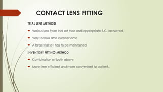 CONTACT LENS FITTING
TRIAL LENS METHOD
 Various lens from trial set tried until appropriate B.C. achieved.
 Very tedious and cumbersome
 A large trial set has to be maintained
INVENTORY FITTING METHOD
 Combination of both above
 More time efficient and more convenient to patient.
 