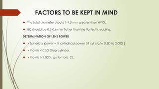 FACTORS TO BE KEPT IN MIND
 The total diameter should 1-1.5 mm greater than HVID.
 BC should be 0.3-0.6 mm flatter than the flattest k reading.
DETERMINATION OF LENS POWER
 • Spherical power + ½ cylindrical power [ if cyl is b/w 0.5D to 2.00D ]
 • If cyl is < 0.5D Drop cylinder.
 • If cyl is > 2.00D , go for toric CL.
 