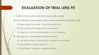 EVALUATION OF TRIAL LENS FIT
1. Position of lens: (optic zone must cover pupillary area)
 Lens Ride high- upper edge of lens crosses upper limbus in straight gaze
 Higher position of lowerlid – reduce diameter of lens
 Tight upper lid –Thin edge will slip under upper lid
 Large lens / with the rule astigmatism – small or steep lens
 Lens ride low – lower edge touches the limbus
 Lens heavy (single cut aphakic lens)– making minus carrier lens
 Lens small/flat – large or steep lens
 Exophthalmos - large lens / steep& small lens
 
