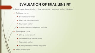 EVALUATION OF TRIAL LENS FIT
2. Base curve determination – Tear exchange - pumping action - Blinking
 Flat base curve
 Excess lens movement
 High / low riding / horizontal
 Flourescein pattern
 Corneal abrasion, irregularity, distortion
 Steep base curve
 Little or no movement
 Air-bubble under surface of lens
 Flourescein pattern
 Burning sensation, edema, hazy vision
 Ideal base curve
 
