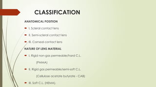 CLASSIFICATION
ANATOMICAL POSITION
 I. Scleral contact lens
 II. Semi-scleral contact lens
 III. Corneal contact lens
NATURE OF LENS MATERIAL
 I. Rigid non-gas permeable/hard C.L.
(PMMA)
 II. Rigid gas permeable/semi-soft C.L.
(Cellulose acetate butyrate - CAB)
 III. Soft C.L. (HEMA).
 
